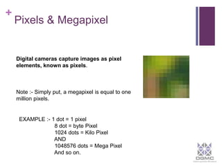 + 
Pixels & Megapixel 
Digital cameras capture images as pixel 
elements, known as pixels. 
Note :- Simply put, a megapixel is equal to one 
million pixels. 
EXAMPLE :- 1 dot = 1 pixel 
8 dot = byte Pixel 
1024 dots = Kilo Pixel 
AND 
1048576 dots = Mega Pixel 
And so on. 
 