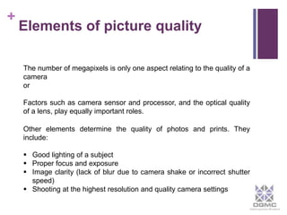 + 
Elements of picture quality 
The number of megapixels is only one aspect relating to the quality of a 
camera 
or 
Factors such as camera sensor and processor, and the optical quality 
of a lens, play equally important roles. 
Other elements determine the quality of photos and prints. They 
include: 
 Good lighting of a subject 
 Proper focus and exposure 
 Image clarity (lack of blur due to camera shake or incorrect shutter 
speed) 
 Shooting at the highest resolution and quality camera settings 
 