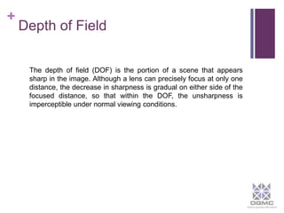 + 
Depth of Field 
The depth of field (DOF) is the portion of a scene that appears 
sharp in the image. Although a lens can precisely focus at only one 
distance, the decrease in sharpness is gradual on either side of the 
focused distance, so that within the DOF, the unsharpness is 
imperceptible under normal viewing conditions. 
 