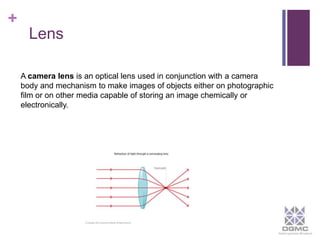 + 
Lens 
A camera lens is an optical lens used in conjunction with a camera 
body and mechanism to make images of objects either on photographic 
film or on other media capable of storing an image chemically or 
electronically. 
 