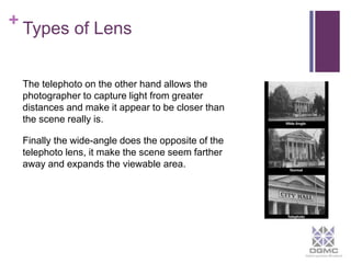 + 
Types of Lens 
The telephoto on the other hand allows the 
photographer to capture light from greater 
distances and make it appear to be closer than 
the scene really is. 
Finally the wide-angle does the opposite of the 
telephoto lens, it make the scene seem farther 
away and expands the viewable area. 
	 
 