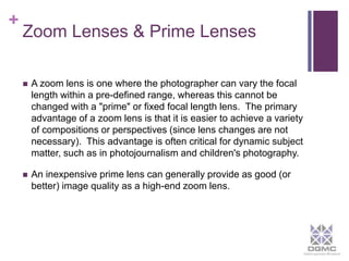 + 
Zoom Lenses & Prime Lenses 
 A zoom lens is one where the photographer can vary the focal 
length within a pre-defined range, whereas this cannot be 
changed with a "prime" or fixed focal length lens. The primary 
advantage of a zoom lens is that it is easier to achieve a variety 
of compositions or perspectives (since lens changes are not 
necessary). This advantage is often critical for dynamic subject 
matter, such as in photojournalism and children's photography. 
 An inexpensive prime lens can generally provide as good (or 
better) image quality as a high-end zoom lens. 
 