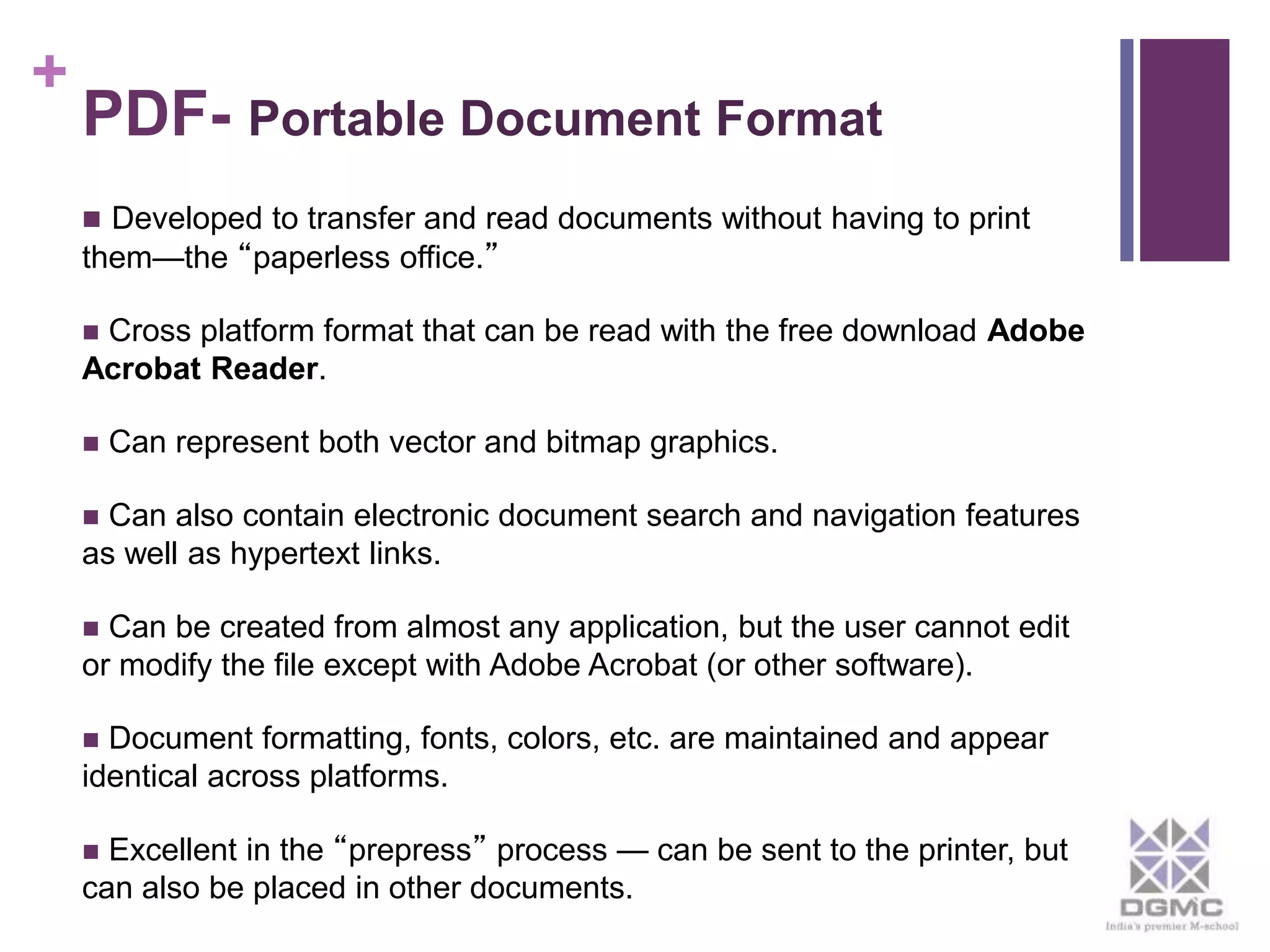 + 
PDF- Portable Document Format 
 Developed to transfer and read documents without having to print 
them—the “paperless office.” 
 Cross platform format that can be read with the free download Adobe 
Acrobat Reader. 
 Can represent both vector and bitmap graphics. 
 Can also contain electronic document search and navigation features 
as well as hypertext links. 
 Can be created from almost any application, but the user cannot edit 
or modify the file except with Adobe Acrobat (or other software). 
 Document formatting, fonts, colors, etc. are maintained and appear 
identical across platforms. 
 Excellent in the “prepress” process — can be sent to the printer, but 
can also be placed in other documents. 
 