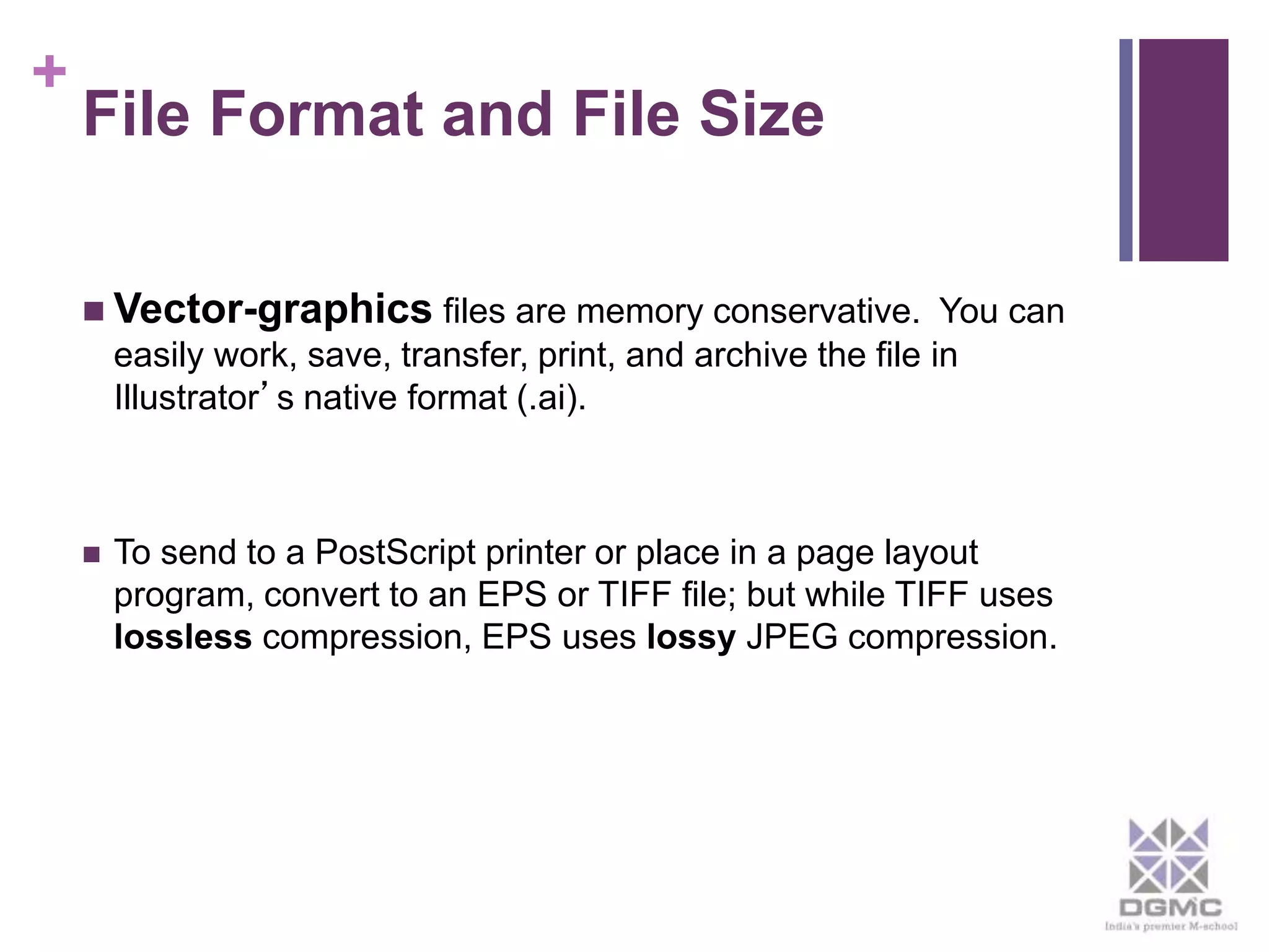 + 
File Format and File Size 
 Vector-graphics files are memory conservative. You can 
easily work, save, transfer, print, and archive the file in 
Illustrator’s native format (.ai). 
 To send to a PostScript printer or place in a page layout 
program, convert to an EPS or TIFF file; but while TIFF uses 
lossless compression, EPS uses lossy JPEG compression. 
 