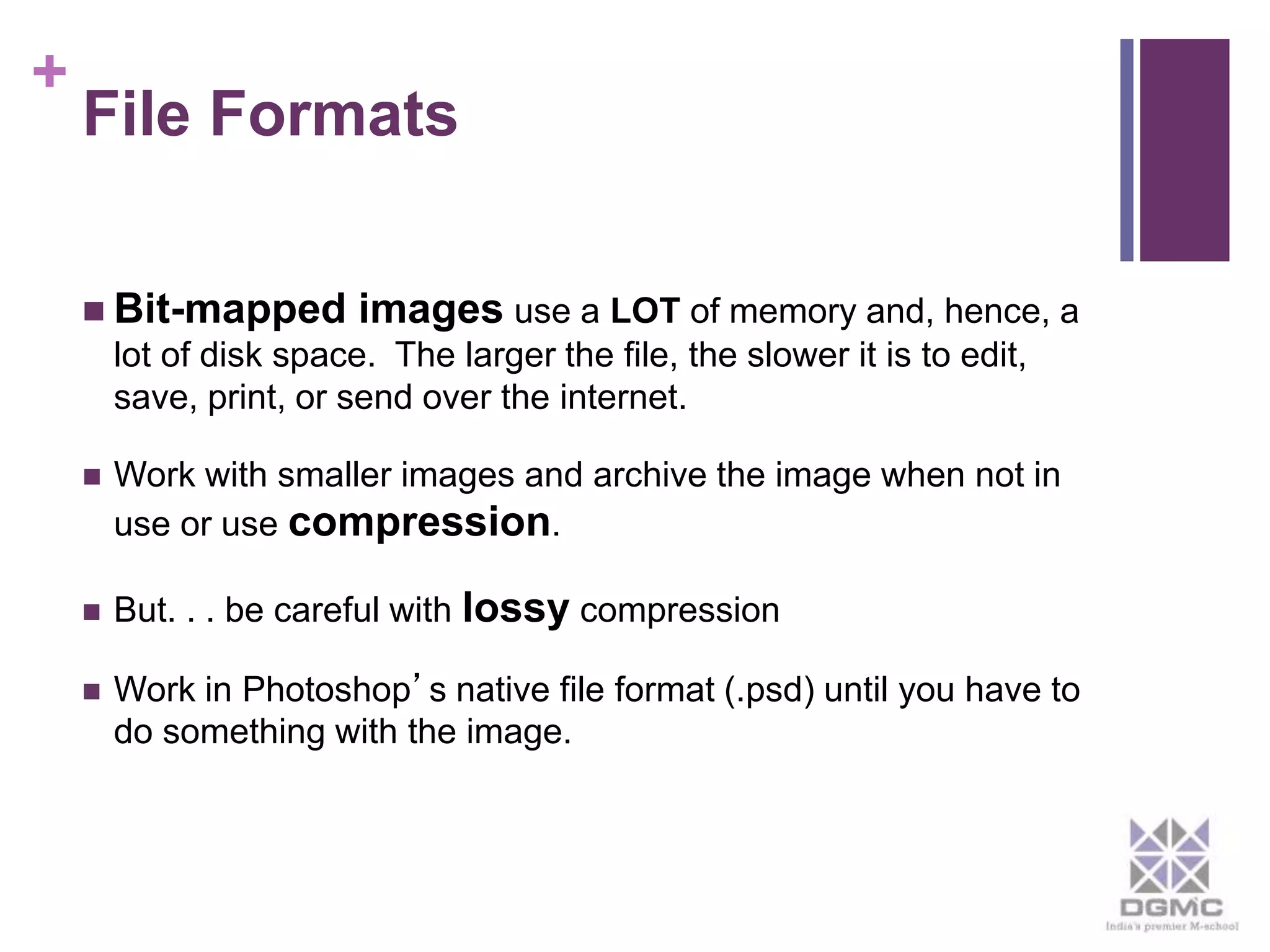 + 
File Formats 
 Bit-mapped images use a LOT of memory and, hence, a 
lot of disk space. The larger the file, the slower it is to edit, 
save, print, or send over the internet. 
 Work with smaller images and archive the image when not in 
use or use compression. 
 But. . . be careful with lossy compression 
 Work in Photoshop’s native file format (.psd) until you have to 
do something with the image. 
 