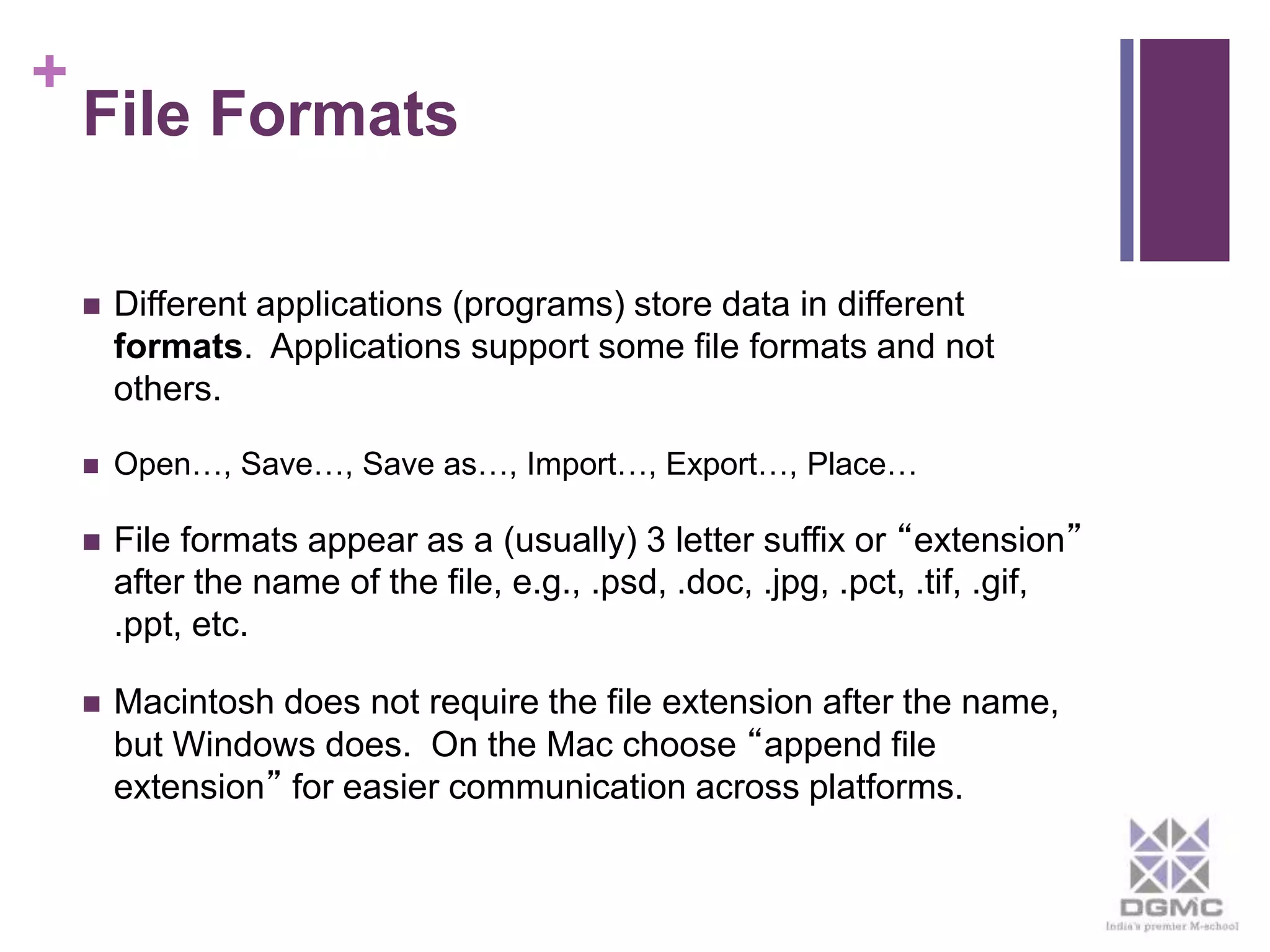 + 
File Formats 
 Different applications (programs) store data in different 
formats. Applications support some file formats and not 
others. 
 Open…, Save…, Save as…, Import…, Export…, Place… 
 File formats appear as a (usually) 3 letter suffix or “extension” 
after the name of the file, e.g., .psd, .doc, .jpg, .pct, .tif, .gif, 
.ppt, etc. 
 Macintosh does not require the file extension after the name, 
but Windows does. On the Mac choose “append file 
extension” for easier communication across platforms. 
 