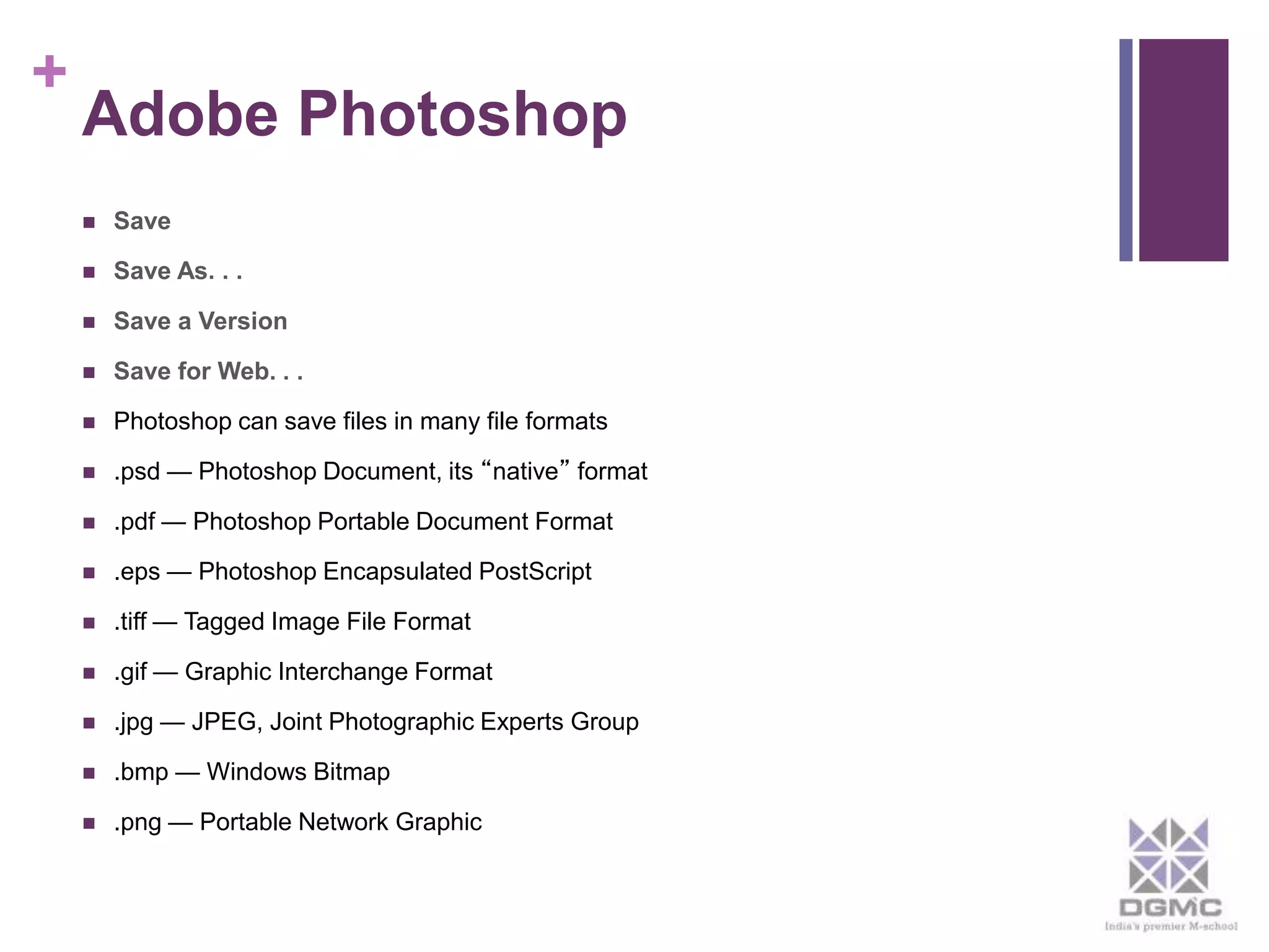 + 
Adobe Photoshop 
 Save 
 Save As. . . 
 Save a Version 
 Save for Web. . . 
 Photoshop can save files in many file formats 
 .psd — Photoshop Document, its “native” format 
 .pdf — Photoshop Portable Document Format 
 .eps — Photoshop Encapsulated PostScript 
 .tiff — Tagged Image File Format 
 .gif — Graphic Interchange Format 
 .jpg — JPEG, Joint Photographic Experts Group 
 .bmp — Windows Bitmap 
 .png — Portable Network Graphic 
 