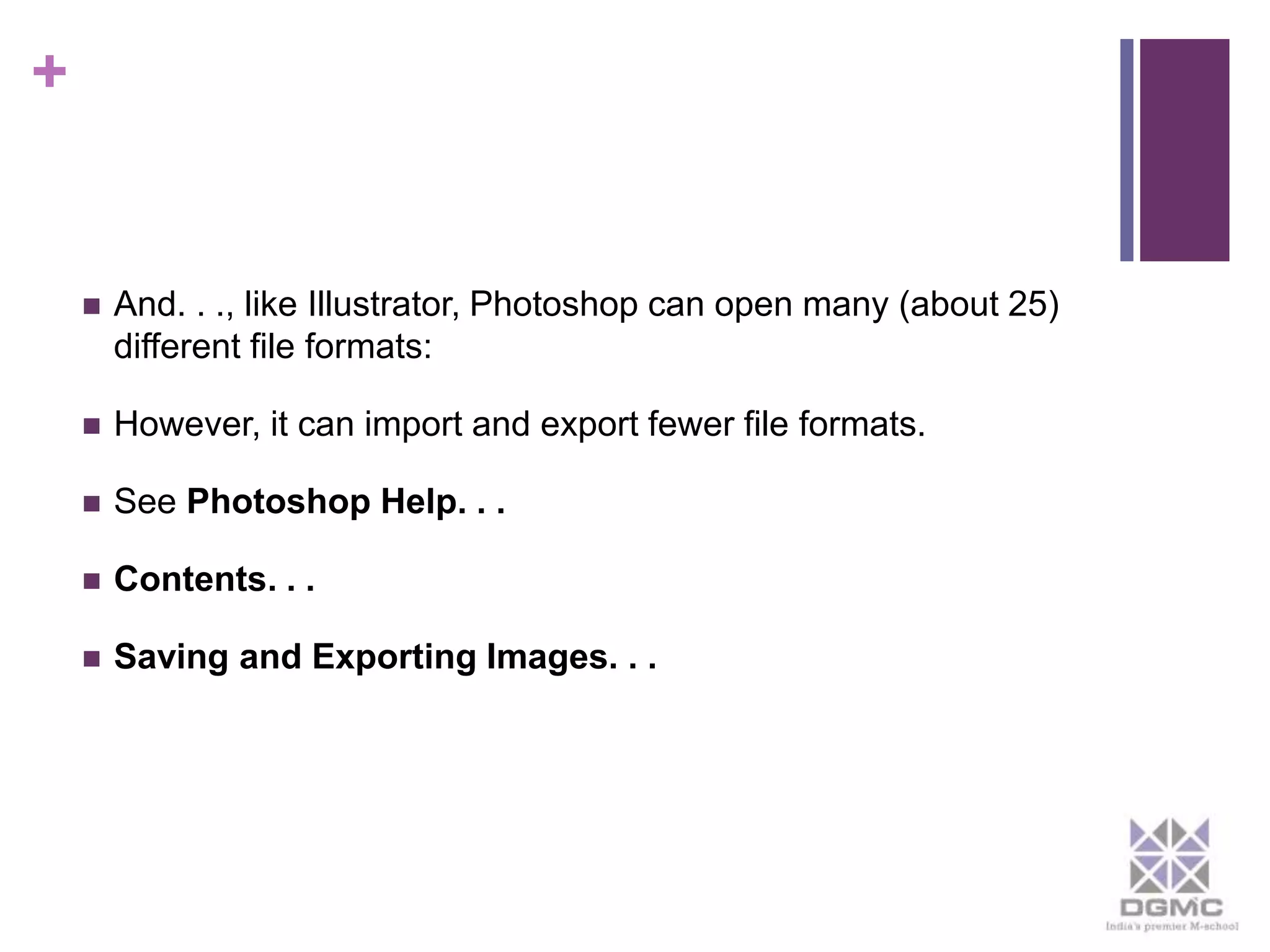 + 
 And. . ., like Illustrator, Photoshop can open many (about 25) 
different file formats: 
 However, it can import and export fewer file formats. 
 See Photoshop Help. . . 
 Contents. . . 
 Saving and Exporting Images. . . 
 