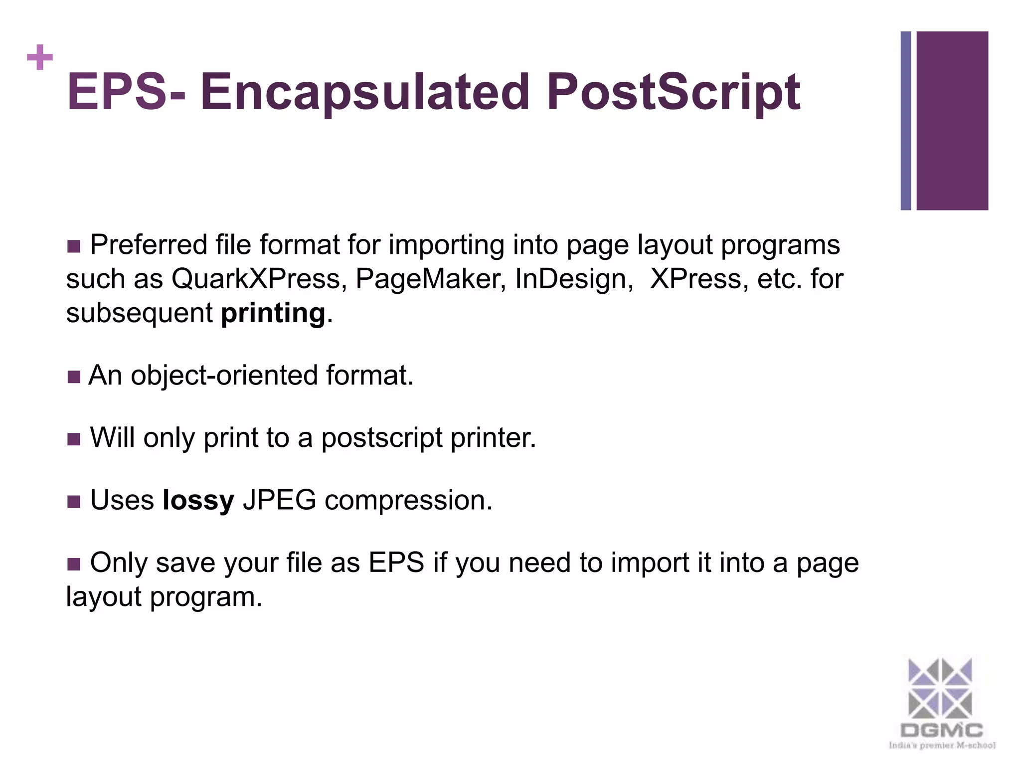 + 
EPS- Encapsulated PostScript 
 Preferred file format for importing into page layout programs 
such as QuarkXPress, PageMaker, InDesign, XPress, etc. for 
subsequent printing. 
 An object-oriented format. 
 Will only print to a postscript printer. 
 Uses lossy JPEG compression. 
 Only save your file as EPS if you need to import it into a page 
layout program. 
 