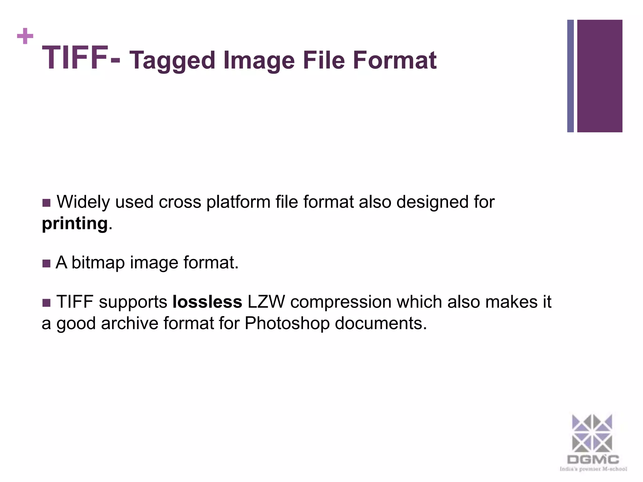 + 
TIFF- Tagged Image File Format 
 Widely used cross platform file format also designed for 
printing. 
 A bitmap image format. 
 TIFF supports lossless LZW compression which also makes it 
a good archive format for Photoshop documents. 
 
