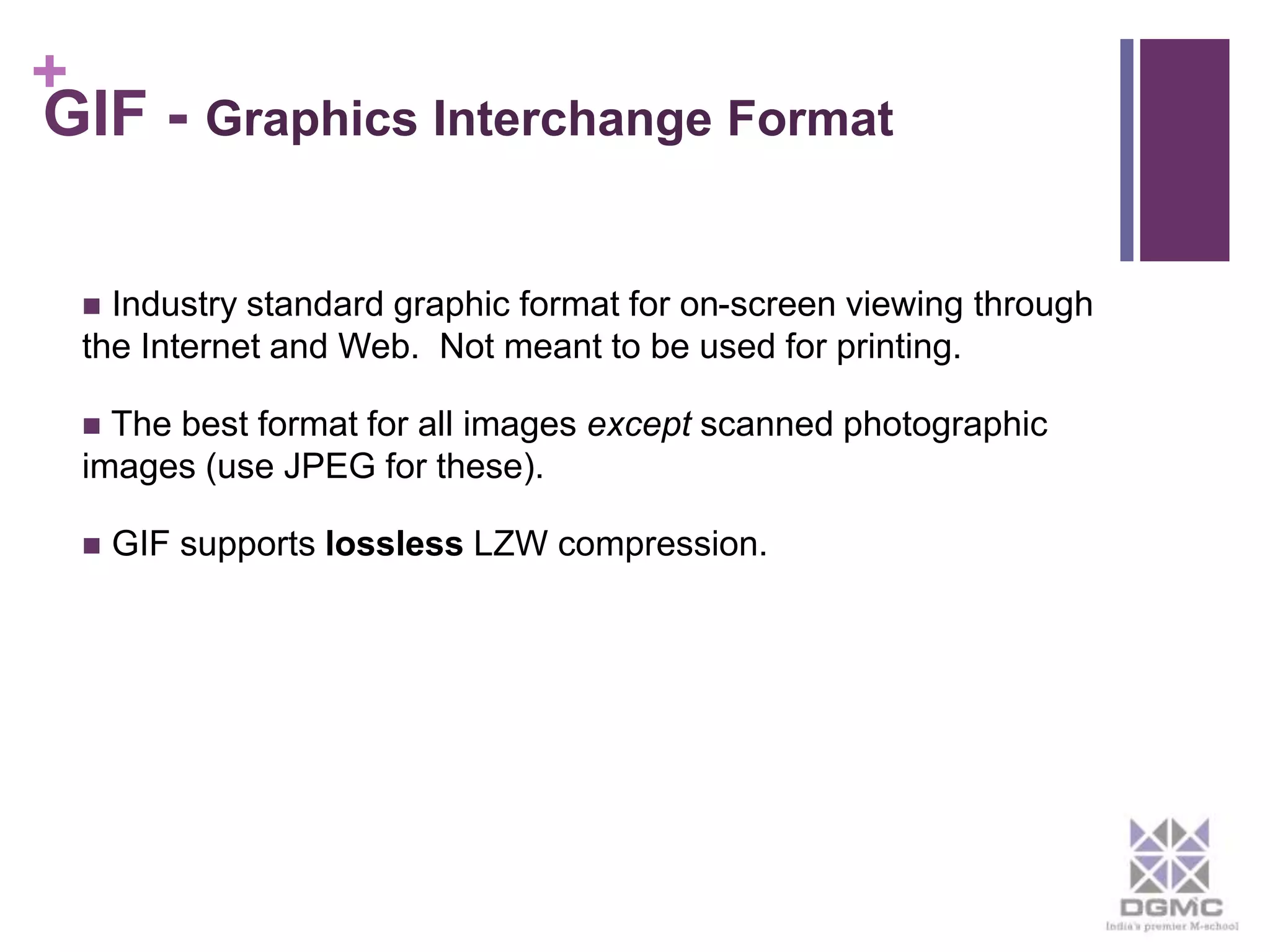 + 
GIF - Graphics Interchange Format 
 Industry standard graphic format for on-screen viewing through 
the Internet and Web. Not meant to be used for printing. 
 The best format for all images except scanned photographic 
images (use JPEG for these). 
 GIF supports lossless LZW compression. 
 