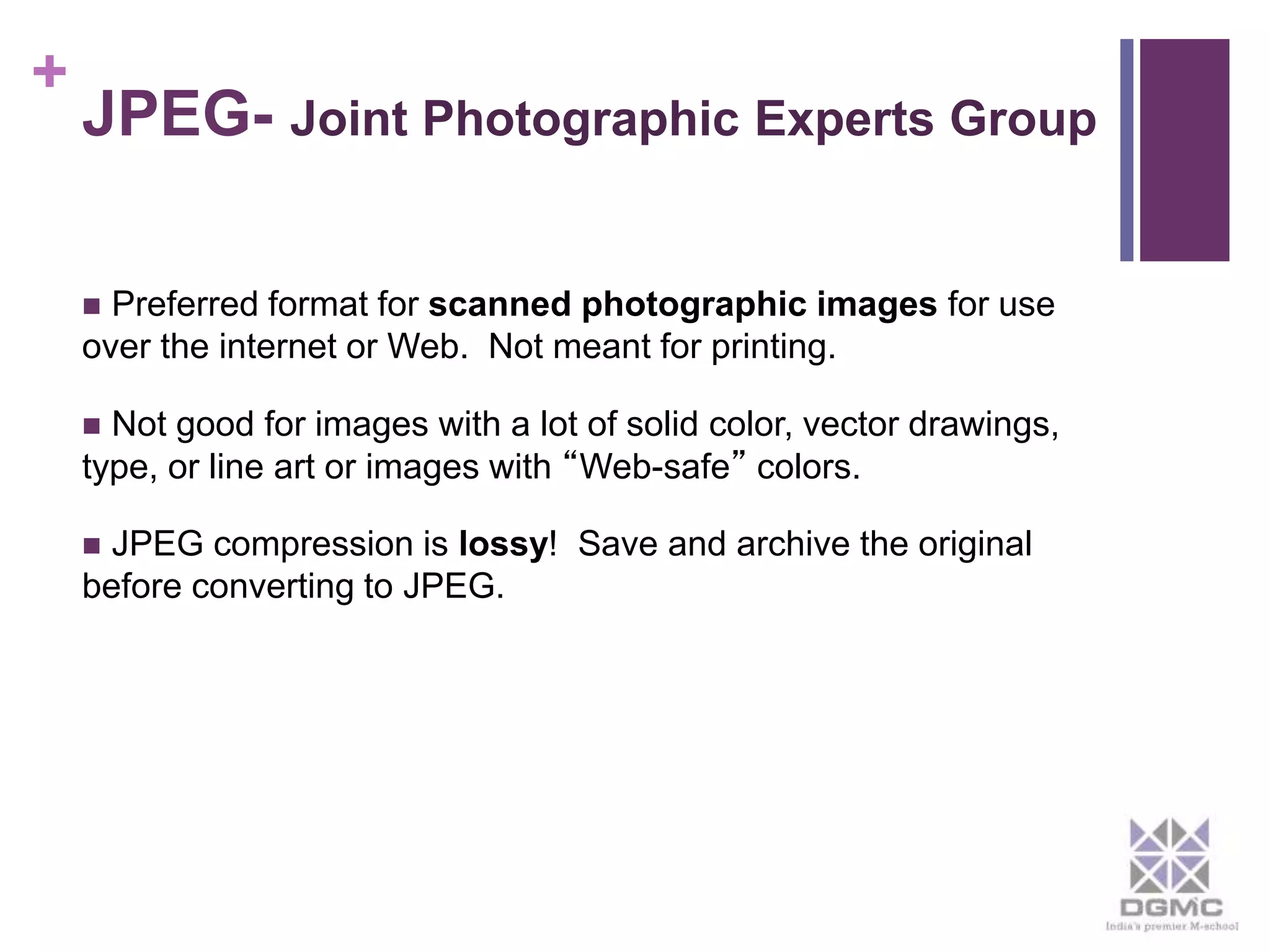 + 
JPEG- Joint Photographic Experts Group 
 Preferred format for scanned photographic images for use 
over the internet or Web. Not meant for printing. 
 Not good for images with a lot of solid color, vector drawings, 
type, or line art or images with “Web-safe” colors. 
 JPEG compression is lossy! Save and archive the original 
before converting to JPEG. 
 