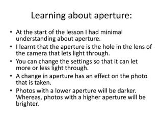 Learning about aperture:
• At the start of the lesson I had minimal
understanding about aperture.
• I learnt that the aperture is the hole in the lens of
the camera that lets light through.
• You can change the settings so that it can let
more or less light through.
• A change in aperture has an effect on the photo
that is taken.
• Photos with a lower aperture will be darker.
Whereas, photos with a higher aperture will be
brighter.
 