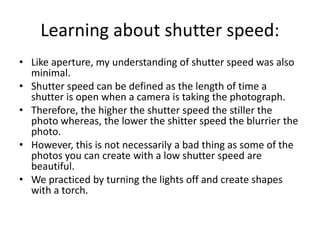 Learning about shutter speed:
• Like aperture, my understanding of shutter speed was also
minimal.
• Shutter speed can be defined as the length of time a
shutter is open when a camera is taking the photograph.
• Therefore, the higher the shutter speed the stiller the
photo whereas, the lower the shitter speed the blurrier the
photo.
• However, this is not necessarily a bad thing as some of the
photos you can create with a low shutter speed are
beautiful.
• We practiced by turning the lights off and create shapes
with a torch.
 