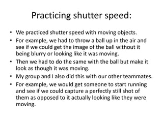 Practicing shutter speed:
• We practiced shutter speed with moving objects.
• For example, we had to throw a ball up in the air and
see if we could get the image of the ball without it
being blurry or looking like it was moving.
• Then we had to do the same with the ball but make it
look as though it was moving.
• My group and I also did this with our other teammates.
• For example, we would get someone to start running
and see if we could capture a perfectly still shot of
them as opposed to it actually looking like they were
moving.
 