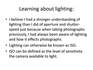 Learning about lighting:
• I believe I had a stronger understanding of
lighting than I did of aperture and shutter-
speed just because when taking photographs
previously, I had always been aware of lighting
and how it effects photographs.
• Lighting can otherwise be known as ISO.
• ISO can be defined as the level of sensitivity
the camera available to light.
 