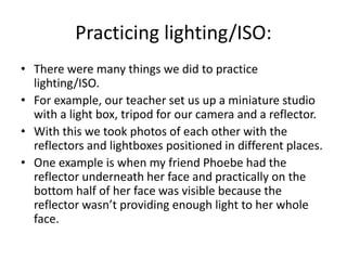 Practicing lighting/ISO:
• There were many things we did to practice
lighting/ISO.
• For example, our teacher set us up a miniature studio
with a light box, tripod for our camera and a reflector.
• With this we took photos of each other with the
reflectors and lightboxes positioned in different places.
• One example is when my friend Phoebe had the
reflector underneath her face and practically on the
bottom half of her face was visible because the
reflector wasn’t providing enough light to her whole
face.
 