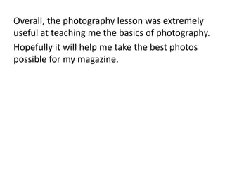 Overall, the photography lesson was extremely
useful at teaching me the basics of photography.
Hopefully it will help me take the best photos
possible for my magazine.
 