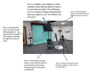 This is a SoftBox. The softbox is a light
modifier which diffuses light to make it
a more soft even light. The softboxses
can in a variety of shapes depending on
how you subject is set. The softbox use
a D-Lite 4.
This is a reflector. This can be used
to bounce, diffuses or flag natural
or artifice light.
This is a honeycomb.
This is another way of
diffsusing light. It
decrease the strength
of the light buy giving
the light less room to
shine
This is a paper backdrop.
They are can have variety of
different colours and sizes.
This is a Flash head. Its used
to give a one off flash which is
a connected to the shutter.
The flash head in this photo
use BRX 500.
 