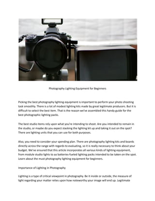 Photography Lighting Equipment for Beginners
Picking the best photography lighting equipment is important to perform your photo shooting
task smoothly. There is a lot of modest lighting kits made by great legitimate producers. But it is
difficult to select the best item. That is the reason we’ve assembled this handy guide for the
best photographic lighting packs.
The best studio items rely upon what you’re intending to shoot. Are you intended to remain in
the studio, or maybe do you expect stacking the lighting kit up and taking it out on the spot?
There are lighting units that you can use for both purposes.
Also, you need to consider your spending plan. There are photography lighting kits and boards
directly across the range with regards to evaluating, so it is really necessary to think about your
budget. We’ve ensured that this article incorporates all various kinds of lighting equipment,
from module studio lights to aa batteries-fueled lighting packs intended to be taken on the spot.
Learn about the must photography lighting equipment for beginners.
Importance of Lighting in Photography
Lighting is a type of critical viewpoint in photography. Be it inside or outside, the measure of
light regarding your matter relies upon how noteworthy your image will end up. Legitimate
 