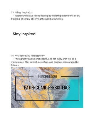 13. **Stay Inspired:**
- Keep your creative juices flowing by exploring other forms of art,
traveling, or simply observing the world around you.
14. **Patience and Persistence:**
- Photography can be challenging, and not every shot will be a
masterpiece. Stay patient, persistent, and don't get discouraged by
failures.
 
