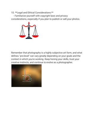 15. **Legal and Ethical Considerations:**
- Familiarize yourself with copyright laws and privacy
considerations, especially if you plan to publish or sell your photos.
Remember that photography is a highly subjective art form, and what
defines "pro-level" can vary greatly depending on your goals and the
context in which you're working. Keep honing your skills, trust your
creative instincts, and continue to evolve as a photographer.
 