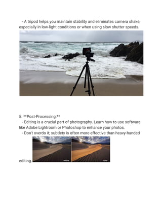 - A tripod helps you maintain stability and eliminates camera shake,
especially in low-light conditions or when using slow shutter speeds.
5. **Post-Processing:**
- Editing is a crucial part of photography. Learn how to use software
like Adobe Lightroom or Photoshop to enhance your photos.
- Don't overdo it; subtlety is often more effective than heavy-handed
editing.
 