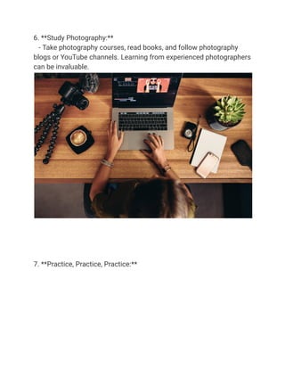 6. **Study Photography:**
- Take photography courses, read books, and follow photography
blogs or YouTube channels. Learning from experienced photographers
can be invaluable.
7. **Practice, Practice, Practice:**
 