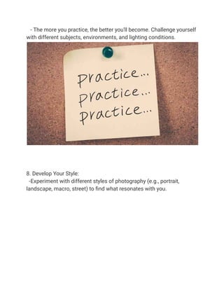 - The more you practice, the better you'll become. Challenge yourself
with different subjects, environments, and lighting conditions.
8. Develop Your Style:
-Experiment with different styles of photography (e.g., portrait,
landscape, macro, street) to find what resonates with you.
 