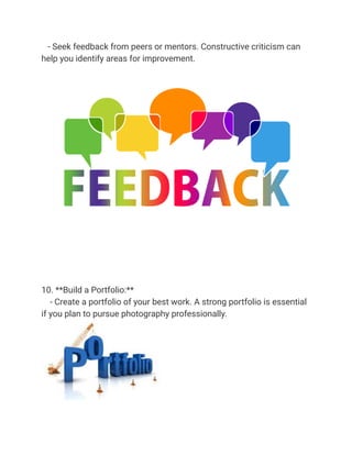- Seek feedback from peers or mentors. Constructive criticism can
help you identify areas for improvement.
10. **Build a Portfolio:**
- Create a portfolio of your best work. A strong portfolio is essential
if you plan to pursue photography professionally.
 