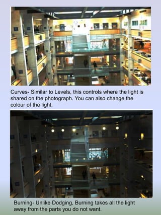 Curves- Similar to Levels, this controls where the light is
shared on the photograph. You can also change the
colour of the light.

Burning- Unlike Dodging, Burning takes all the light
away from the parts you do not want.

 