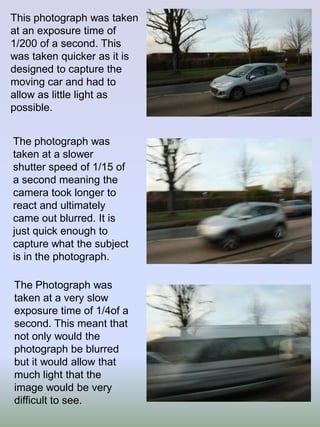 This photograph was taken
at an exposure time of
1/200 of a second. This
was taken quicker as it is
designed to capture the
moving car and had to
allow as little light as
possible.
The photograph was
taken at a slower
shutter speed of 1/15 of
a second meaning the
camera took longer to
react and ultimately
came out blurred. It is
just quick enough to
capture what the subject
is in the photograph.
The Photograph was
taken at a very slow
exposure time of 1/4of a
second. This meant that
not only would the
photograph be blurred
but it would allow that
much light that the
image would be very
difficult to see.

 