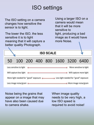 ISO settings
The ISO setting on a camera
changes how sensitive the
sensor is to light.
The lower the ISO, the less
sensitive it is to light
meaning that it will capture a
better quality Photograph.

Noise being the grains that
appear on a image that may
have also been caused due
to camera shake.

Using a larger ISO on a
camera would mean
that it will be more
sensitive to
light, producing a bad
image as it would have
more Noise.

When image quality
needs to be very high, a
low ISO speed is
required to avoid noise!

 