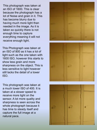 This photograph was taken at
an ISO of 1600. This is clear
because the photograph has a
lot of Noise and grain in it. This
has become blurry due to
having much more light than
needed in the image. As it is
taken so quickly there is not
enough time to capture
everything meaning it will not
receive enough light.
This Photograph was taken at
an ISO of 800 as it has a lot of
light such as the one taken with
1600 ISO, however this starts to
show less grain and more
sharpness on the object. This is
less sensitive to light however
still lacks the detail of a lower
ISO.
This photograph was taken at
a much lower ISO of 400. It is
taken at a slower speed to
receive more light on the
sensor. A lot more quality and
sharpness is seen across the
whole photograph because it
has time to steady itself and
capture the full image at a
natural pace.

 