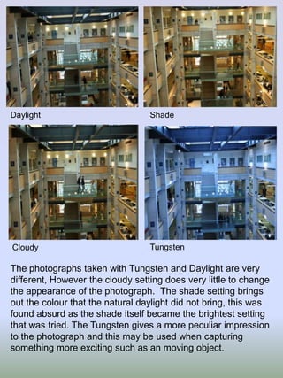 Daylight

Shade

Cloudy

Tungsten

The photographs taken with Tungsten and Daylight are very
different, However the cloudy setting does very little to change
the appearance of the photograph. The shade setting brings
out the colour that the natural daylight did not bring, this was
found absurd as the shade itself became the brightest setting
that was tried. The Tungsten gives a more peculiar impression
to the photograph and this may be used when capturing
something more exciting such as an moving object.

 