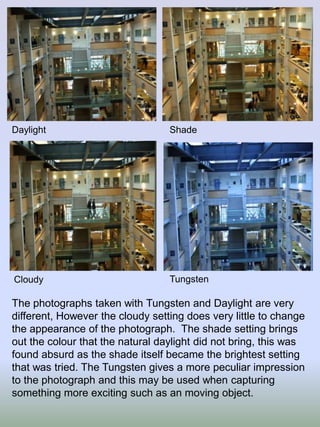 Daylight

Shade

Cloudy

Tungsten

The photographs taken with Tungsten and Daylight are very
different, However the cloudy setting does very little to change
the appearance of the photograph. The shade setting brings
out the colour that the natural daylight did not bring, this was
found absurd as the shade itself became the brightest setting
that was tried. The Tungsten gives a more peculiar impression
to the photograph and this may be used when capturing
something more exciting such as an moving object.

 
