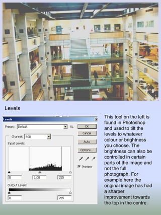 Levels
This tool on the left is
found in Photoshop
and used to tilt the
levels to whatever
colour or brightness
you choose. The
brightness can also be
controlled in certain
parts of the image and
not the full
photograph. For
example here the
original image has had
a sharper
improvement towards
the top in the centre.

 