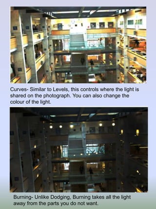 Curves- Similar to Levels, this controls where the light is
shared on the photograph. You can also change the
colour of the light.

Burning- Unlike Dodging, Burning takes all the light
away from the parts you do not want.

 