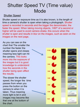 Shutter Speed TV (Time value)
Mode
Shutter Speed
Shutter speed or exposure time as it is also known, is the length of
time a camera's shutter is open when taking a photograph. Shutter
speed is recorded in seconds and the bigger the denominator, the
faster the speed. When taking moving objects, 1/60th of a second or
higher will be used to avoid camera shake, this occurs when the
shutter is open and results in blur on the images, such as seen on the
images on the next page.
As you can see on the
chart that The smaller the
number the faster the
shutter opens and closes
meaning less light can hit
the camera. This looks
more into the exposure of
the images but it is good
knowledge to understand
how the seconds in the
shutter being open affect
the results.
The slower the shutter
speed, the longer the time
passes from when you
press the button on the
camera to when it is
taken. Thus meaning
more light is let in and
images may become like
that one at the bottom of
the chart.

 