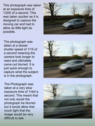 This photograph was taken
at an exposure time of
1/200 of a second. This
was taken quicker as it is
designed to capture the
moving car and had to
allow as little light as
possible.
The photograph was
taken at a slower
shutter speed of 1/15 of
a second meaning the
camera took longer to
react and ultimately
came out blurred. It is
just quick enough to
capture what the subject
is in the photograph.
The Photograph was
taken at a very slow
exposure time of 1/4of a
second. This meant that
not only would the
photograph be blurred
but it would allow that
much light that the
image would be very
difficult to see.

 