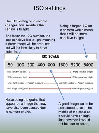 ISO settings
The ISO setting on a camera
changes how sensitive the
sensor is to light.
The lower the ISO number, the
less sensitive it is to light meaning
a darer image will be produced
but will be less likely to have
noise in.

Noise being the grains that
appear on a image that may
have also been caused due
to camera shake.

Using a larger ISO on
a camera would mean
that it will be more
sensitive to light.

A good image would be
considered to be in the
middle of the scale as
it would have enough
light however it would
not be over exposed.

 