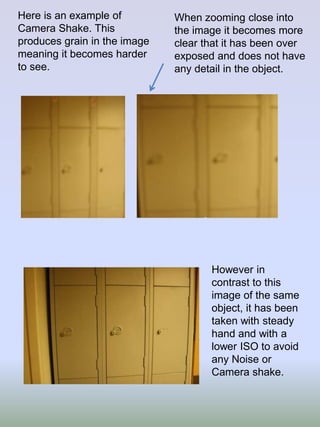 Here is an example of
Camera Shake. This
produces grain in the image
meaning it becomes harder
to see.

When zooming close into
the image it becomes more
clear that it has been over
exposed and does not have
any detail in the object.

However in
contrast to this
image of the same
object, it has been
taken with steady
hand and with a
lower ISO to avoid
any Noise or
Camera shake.

 