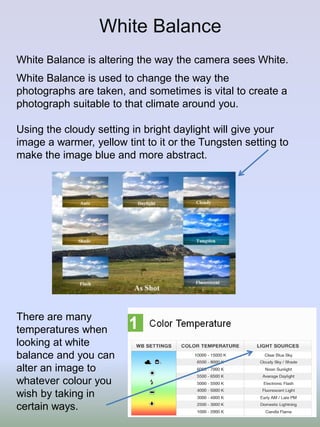White Balance
White Balance is altering the way the camera sees White.
White Balance is used to change the way the
/
photographs are taken, and sometimes is vital to create a
photograph suitable to that climate around you.
Using the cloudy setting in bright daylight will give your
image a warmer, yellow tint to it or the Tungsten setting to
make the image blue and more abstract.

There are many
temperatures when
looking at white
balance and you can
alter an image to
whatever colour you
wish by taking in
certain ways.

 