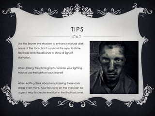 TIPS
Use the brown eye shadow to enhance natural dark
areas of the face. Such as under the eyes to show
tiredness and cheekbones to show a sign of
starvation.

When taking the photograph consider your lighting.

Maybe use the light on your phone?

When editing think about emphasising these dark
areas even more. Also focussing on the eyes can be
a great way to create emotion in the final outcome.

 