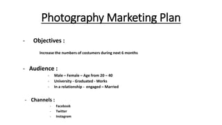 Photography Marketing Plan
- Objectives :
Increase the numbers of costumers during next 6 months
- Audience :
- Male – Female – Age from 20 – 40
- University - Graduated - Works
- In a relationship - engaged – Married
- Channels :
- Facebook
- Twitter
- Instagram
 