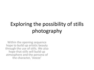 Exploring the possibility of stills
            photography
  Within the opening sequence
 hope to build up artistic beauty
through the use of stills. We also
   hope that stills will build up
 atmosphere and the persona of
     the character, ‘steeze’
 