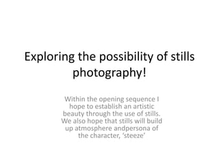 Exploring the possibility of stills
         photography!
        Within the opening sequence I
         hope to establish an artistic
       beauty through the use of stills.
       We also hope that stills will build
        up atmosphere andpersona of
            the character, ‘steeze’
 