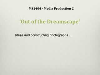 MS1404 - Media Production 2
‘Out of the Dreamscape’
Ideas and constructing photographs…
 