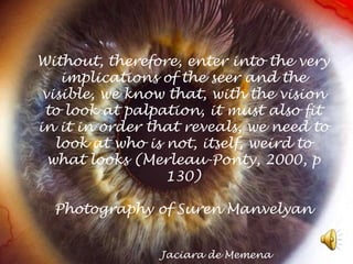 Without, therefore, enter into the very implications of the seer and the visible, we know that, with the vision to look at palpation, it must also fit in it in order that reveals, we need to look at who is not, itself, weird to what looks (Merleau-Ponty, 2000, p 130) PhotographyofSurenManvelyan Jaciara de Memena 