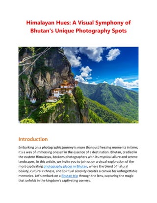 Himalayan Hues: A Visual Symphony of
Bhutan's Unique Photography Spots
Introduction
Embarking on a photographic journey is more than just freezing moments in time;
it's a way of immersing oneself in the essence of a destination. Bhutan, cradled in
the eastern Himalayas, beckons photographers with its mystical allure and serene
landscapes. In this article, we invite you to join us on a visual exploration of the
most captivating photography places in Bhutan, where the blend of natural
beauty, cultural richness, and spiritual serenity creates a canvas for unforgettable
memories. Let's embark on a Bhutan trip through the lens, capturing the magic
that unfolds in the kingdom's captivating corners.
 
